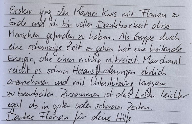 Handgeschriebene Nachricht eines Teilnehmers: Gestern ging der Männerkurs mit Florian zu Ende und ich bin voller Dankbarkeit, diese Menschen gefunden zu haben. Als Gruppe durch eine schwierige Zeit zu gehen hat eine heilende Energie, die einen richtig mitreißt. Manchmal reicht es schon, Herausforderungen ehrlich anzunehmen und mit Unterstützung langsam zu bearbeiten. Zusammen ist das Leben leichter, egal ob in guten oder schweren Zeiten. Danke Florian für deine Hilfe.
